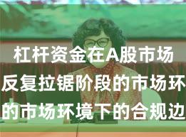 杠杆资金在A股市场面对指数反复拉锯阶段的市场环境下的合规边界