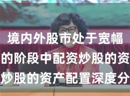境内外股市处于宽幅震荡周期的阶段中配资炒股的资产配置深度分析