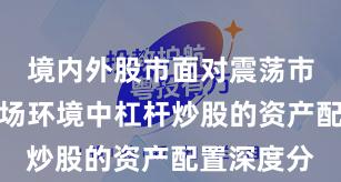 境内外股市面对震荡市环境的市场环境中杠杆炒股的资产配置深度分